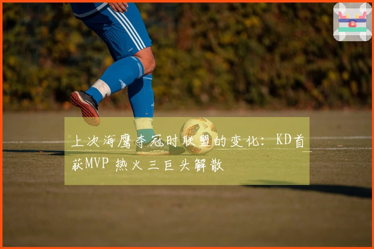 上次海鹰夺冠时联盟的变化：KD首获MVP 热火三巨头解散