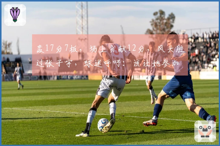 轰17分7板，场上贡献12分，风头胜过张子宇，球迷呼吁：该让她参加世界杯