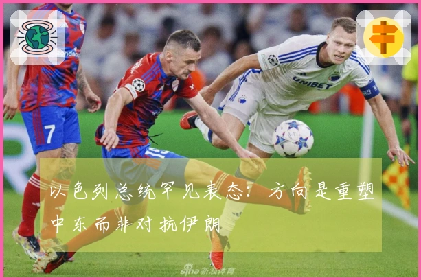 以色列总统罕见表态：方向是重塑中东而非对抗伊朗