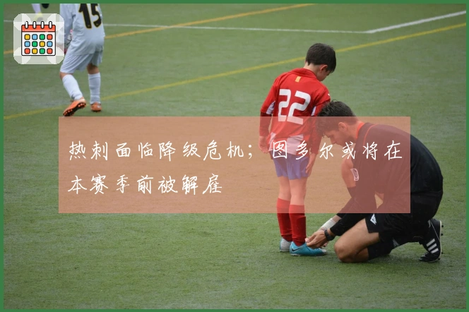 热刺面临降级危机；图多尔或将在本赛季前被解雇