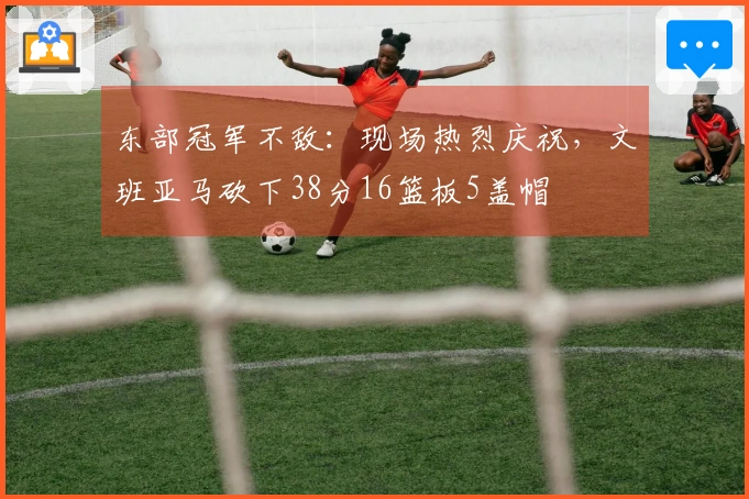 东部冠军不敌：现场热烈庆祝，文班亚马砍下38分16篮板5盖帽