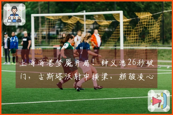 上海海港梦魇开局！钟义浩26秒破门，古斯塔沃射中横梁，颜骏凌心怀不满