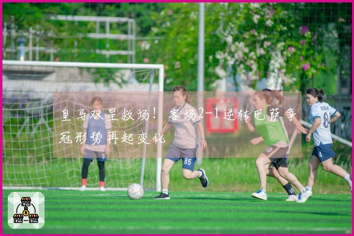 皇马双星救场！客场2-1逆转巴萨争冠形势再起变化