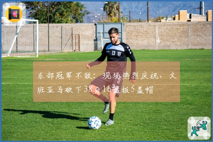 东部冠军不敌：现场热烈庆祝，文班亚马砍下38分16篮板5盖帽