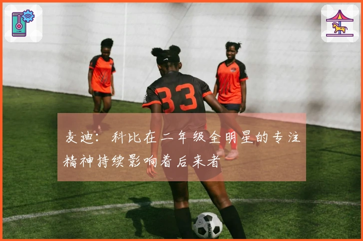 麦迪：科比在二年级全明星的专注精神持续影响着后来者
