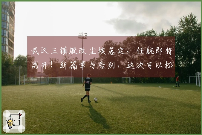 武汉三镇股改尘埃落定，任航即将离开！新篇章与告别，这次可以松一口气了！