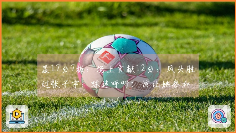 轰17分7板，场上贡献12分，风头胜过张子宇，球迷呼吁：该让她参加世界杯