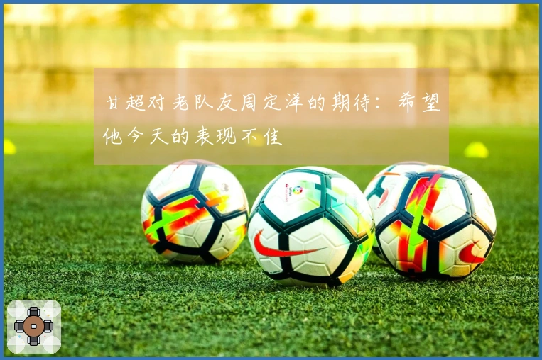 甘超对老队友周定洋的期待：希望他今天的表现不佳