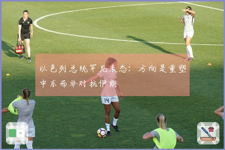 以色列总统罕见表态：方向是重塑中东而非对抗伊朗