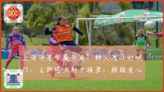 上海海港梦魇开局！钟义浩26秒破门，古斯塔沃射中横梁，颜骏凌心怀不满