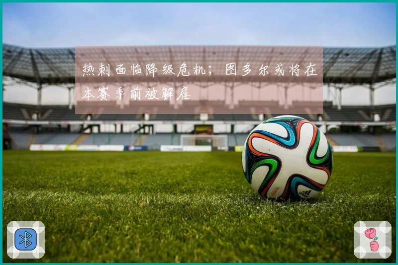 热刺面临降级危机；图多尔或将在本赛季前被解雇